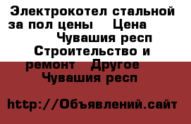 Электрокотел стальной за пол цены. › Цена ­ 129 000 - Чувашия респ. Строительство и ремонт » Другое   . Чувашия респ.